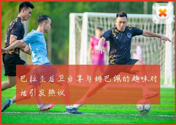 巴拉圭后卫分享与姆巴佩的趣味对话引发热议