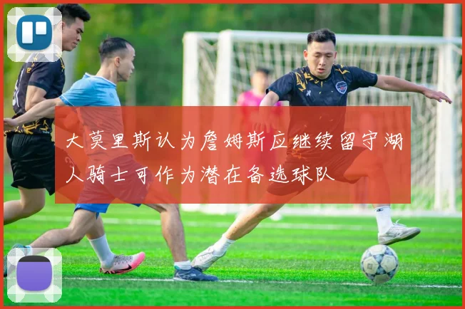 大莫里斯认为詹姆斯应继续留守湖人骑士可作为潜在备选球队