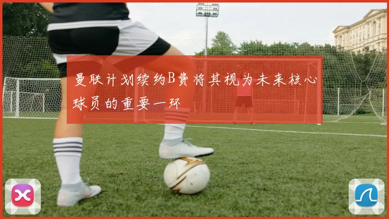 曼联计划续约B费将其视为未来核心球员的重要一环