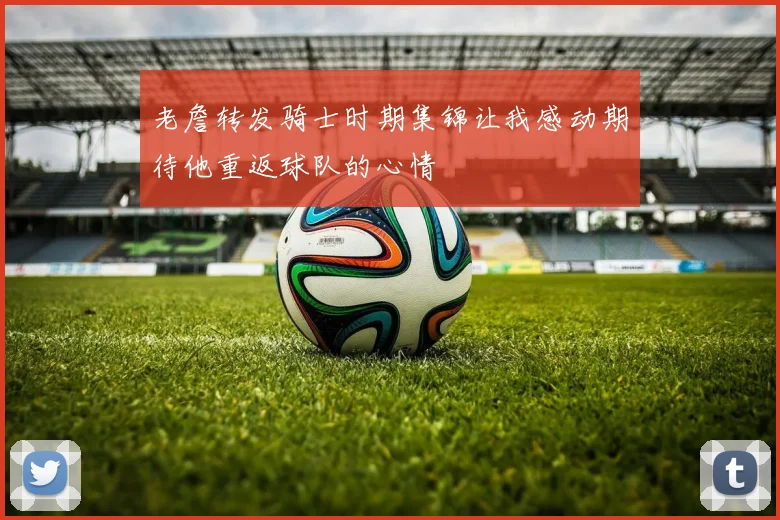 老詹转发骑士时期集锦让我感动期待他重返球队的心情