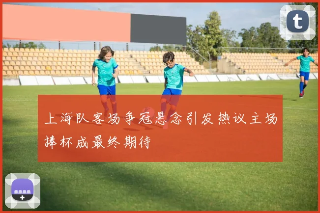 上海队客场争冠悬念引发热议主场捧杯成最终期待