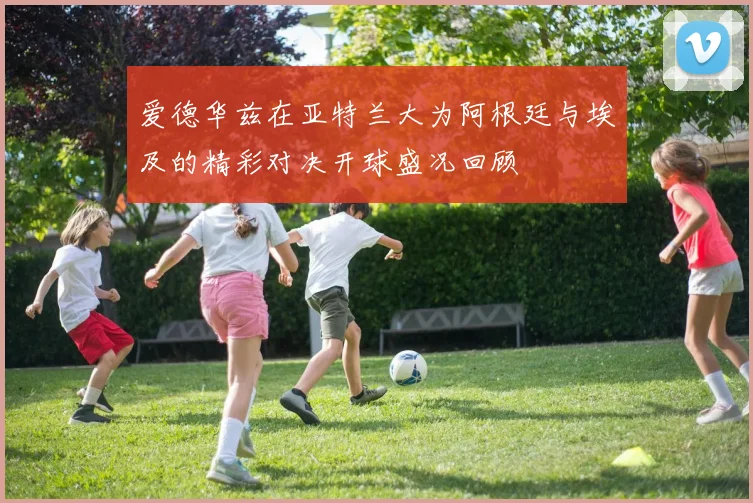 爱德华兹在亚特兰大为阿根廷与埃及的精彩对决开球盛况回顾
