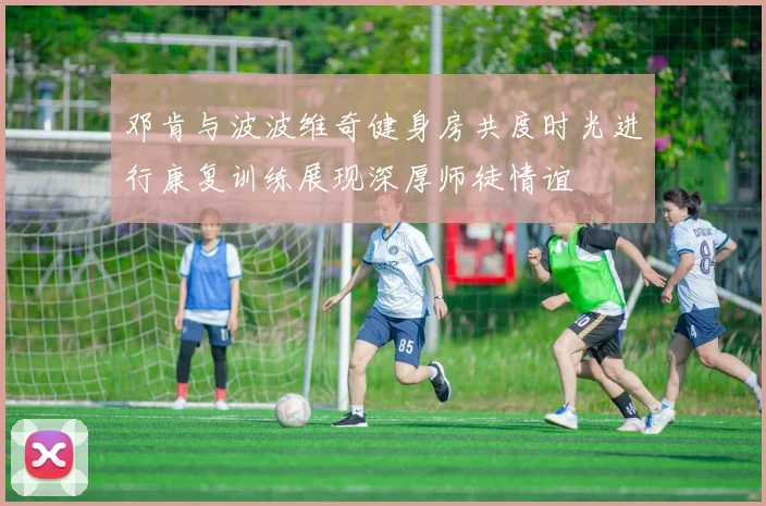 邓肯与波波维奇健身房共度时光进行康复训练展现深厚师徒情谊