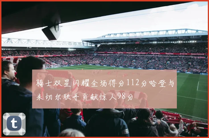 骑士双星闪耀全场得分112分哈登与米切尔联手贡献惊人98分