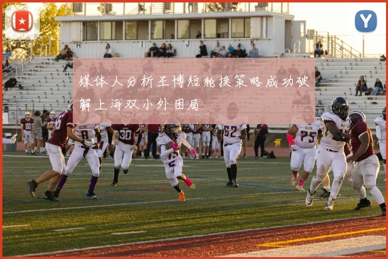 媒体人分析王博短轮换策略成功破解上海双小外困局