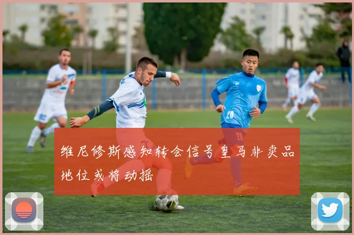 维尼修斯感知转会信号皇马非卖品地位或将动摇