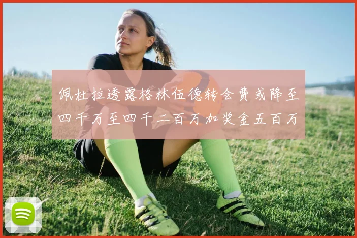 佩杜拉透露格林伍德转会费或降至四千万至四千二百万加奖金五百万至六百万