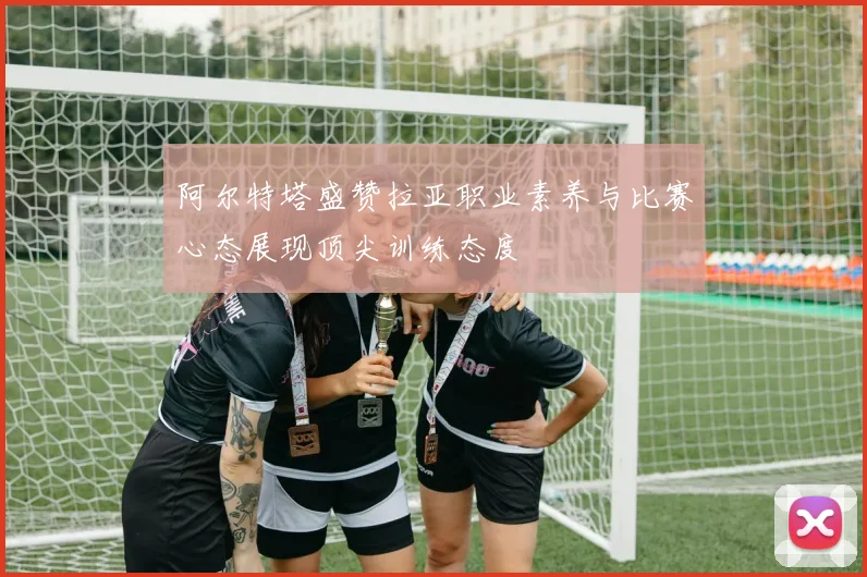 阿尔特塔盛赞拉亚职业素养与比赛心态展现顶尖训练态度