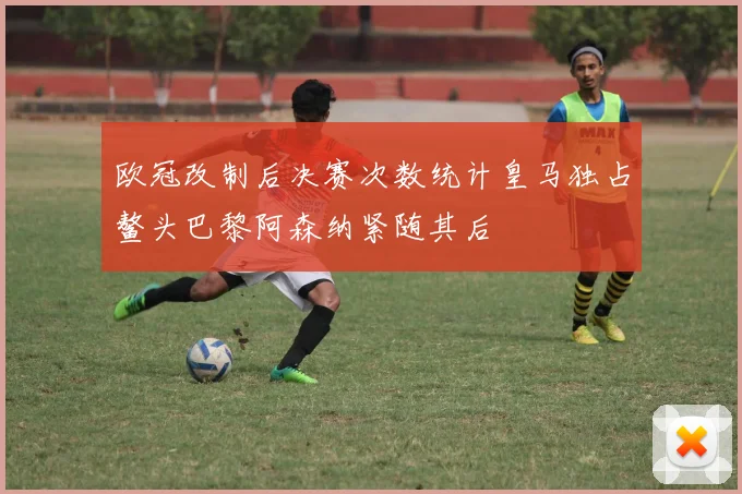 欧冠改制后决赛次数统计皇马独占鳌头巴黎阿森纳紧随其后
