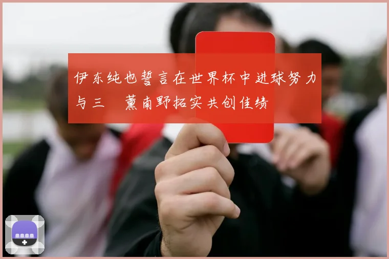 伊东纯也誓言在世界杯中进球努力与三笘薰南野拓实共创佳绩